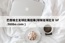 巴西瑞士足球比赛结果{球探足球比分 bf.588bo.com }