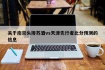 关于南京头排苏酒vs天津先行者比分预测的信息