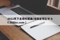 2012天下足球片尾曲{球探足球比分 bf.588bo.com }