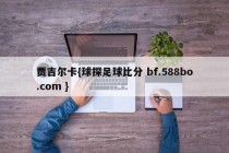 贾吉尔卡{球探足球比分 bf.588bo.com }