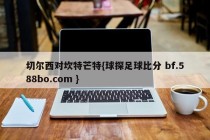 切尔西对坎特芒特{球探足球比分 bf.588bo.com }