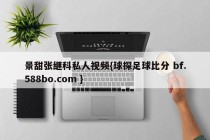 景甜张继科私人视频{球探足球比分 bf.588bo.com }