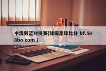 中澳男篮对抗赛{球探足球比分 bf.588bo.com }