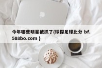 今年哪些明星被抓了{球探足球比分 bf.588bo.com }