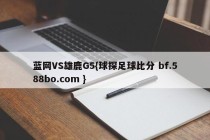 蓝网VS雄鹿G5{球探足球比分 bf.588bo.com }